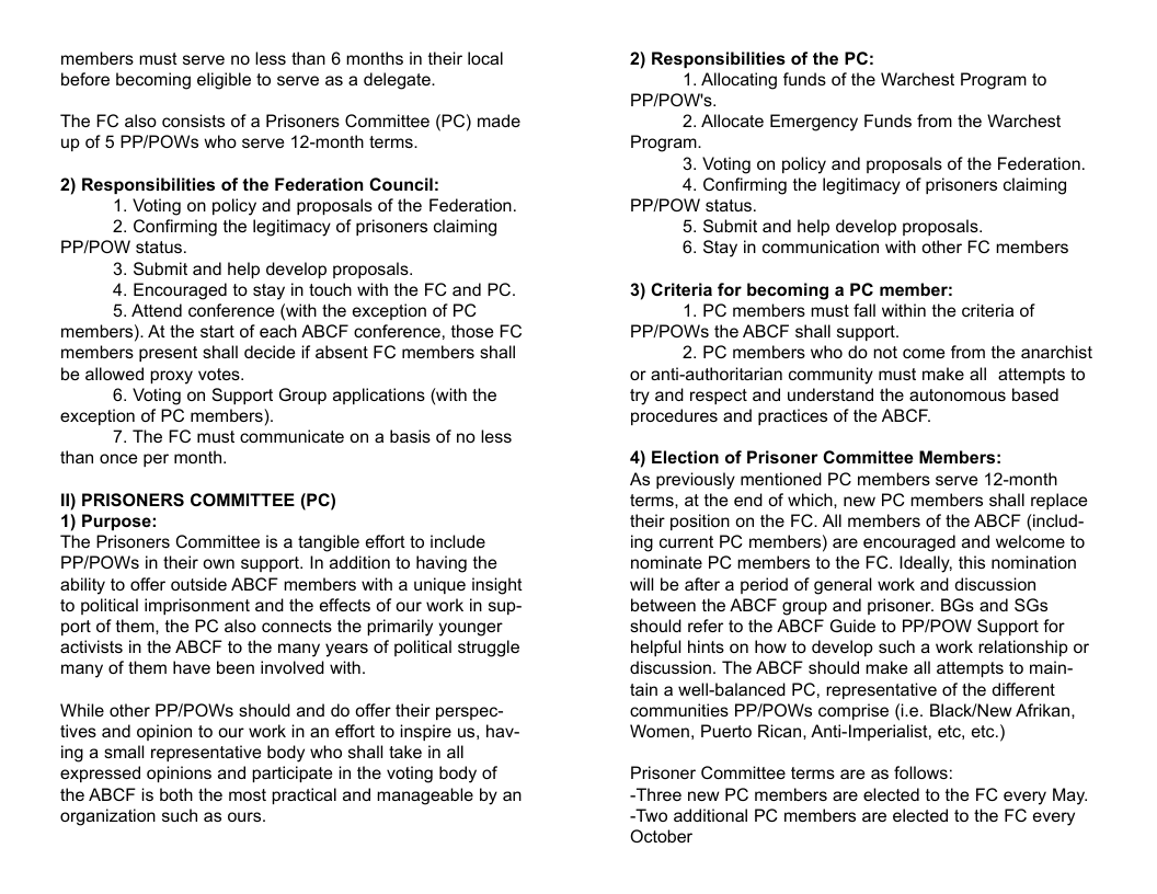members must serve no less than 6 months in their local before becoming eligible to serve as a delegate. The FC also consists of a Prisoners Committee (PC) made up of 5 PP/POWs who serve 12-month terms. 2) Responsibilities of the Federation Council: 1. Voting on policy and proposals of the Federation. 2. Confirming the legitimacy of prisoners claiming PPIPOW status. 3. Submit and help develop proposals. 4. Encouraged to stay in touch with the FC and PC. 5. Attend conference (with the exception of PC members). At the start of each ABCF conference, those FC members present shall decide if absent FC members shall be allowed proxy votes. 6. Vioting on Support Group applications (with the exception of PC members). 7. The FC must communicate on a basis of no less than once per month. 1l) PRISONERS COMMITTEE (PC) 1) Purpose: The Prisoners Committee is a tangible effort to include PP/POWS in their own support. In addition to having the ability to offer outside ABCF members with a unique insight to political imprisonment and the effects of our work in sup- port of them, the PC also connects the primarily younger activists in the ABCF to the many years of political struggle many of them have been involved with. While other PPIPOWSs should and do offer their perspec- tives and opinion to our work in an effort to inspire us, hav- ing a small representative body who shall take in all expressed opinions and participate in the voting body of the ABCF is both the most practical and manageable by an organization such as ours. 2) Responsibilities of the PC: 1. Allocating funds of the Warchest Program to PPIPOW’s. 2. Allocate Emergency Funds from the Warchest Program. 3. Voting on policy and proposals of the Federation. 4. Confirming the legitimacy of prisoners claiming PPIPOW status. 5. Submit and help develop proposals. 6. Stay in communication with other FC members 3) Criteria for becoming a PC member: 1. PC members must fall within the criteria of PP/POWS the ABCF shall support. 2. PC members who do not come from the anarchist or anti-authoritarian community must make all attempts to try and respect and understand the autonomous based procedures and practices of the ABCF. 4) Election of Prisoner Committee Members: As previously mentioned PC members serve 12-month terms, at the end of which, new PC members shall replace their position on the FC. All members of the ABCF (includ- ing current PC members) are encouraged and welcome to nominate PC members to the FC. Ideally, this nomination will be after a period of general work and discussion between the ABCF group and prisoner. BGs and SGs should refer to the ABCF Guide to PP/POW Support for helpful hints on how to develop such a work relationship or discussion. The ABCF should make all attempts to main- tain a well-balanced PC, representative of the different communities PP/POWSs comprise (i.e. Black/New Afrikan, Women, Puerto Rican, Anti-Imperialist, etc, etc.) Prisoner Committee terms are as follows: -Three new PC members are elected to the FC every May. -Two additional PC members are elected to the FC every October